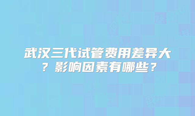 武汉三代试管费用差异大？影响因素有哪些？