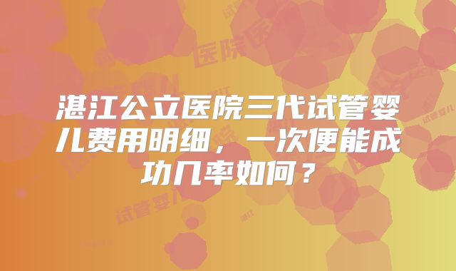 湛江公立医院三代试管婴儿费用明细，一次便能成功几率如何？