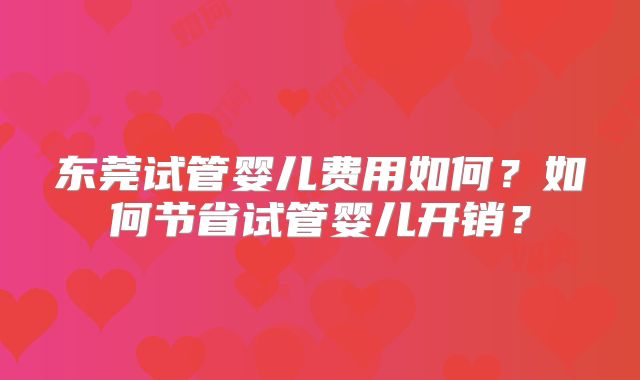 东莞试管婴儿费用如何？如何节省试管婴儿开销？