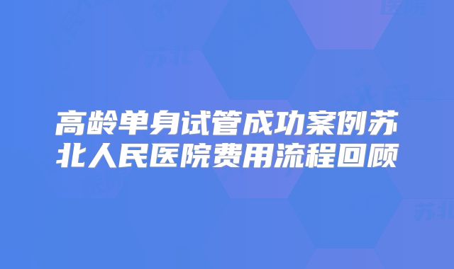 高龄单身试管成功案例苏北人民医院费用流程回顾