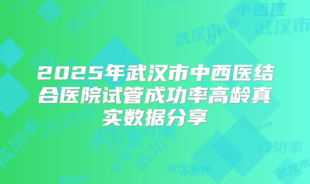 2025年武汉市中西医结合医院试管成功率高龄真实数据分享