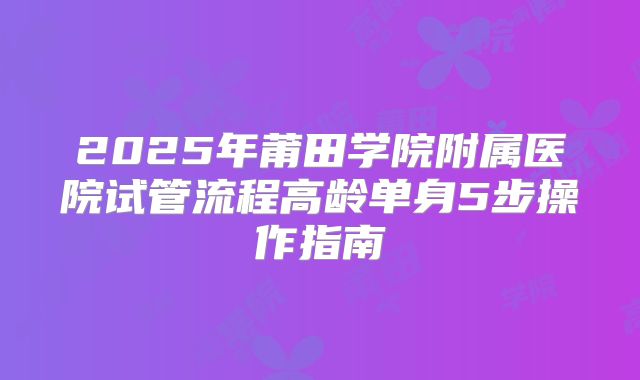 2025年莆田学院附属医院试管流程高龄单身5步操作指南