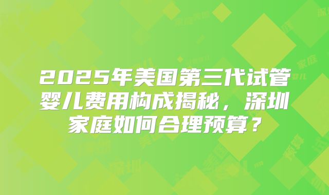2025年美国第三代试管婴儿费用构成揭秘，深圳家庭如何合理预算？
