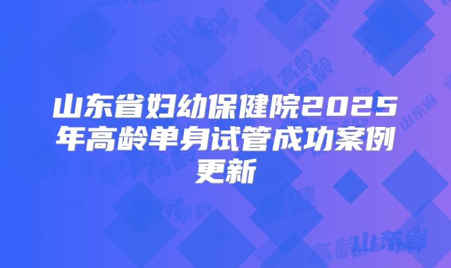 山东省妇幼保健院2025年高龄单身试管成功案例更新