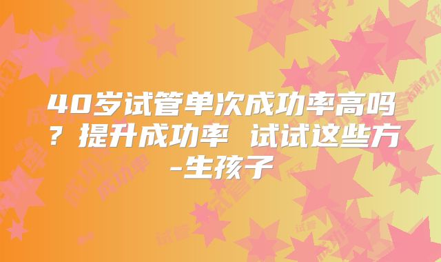 40岁试管单次成功率高吗？提升成功率 试试这些方-生孩子