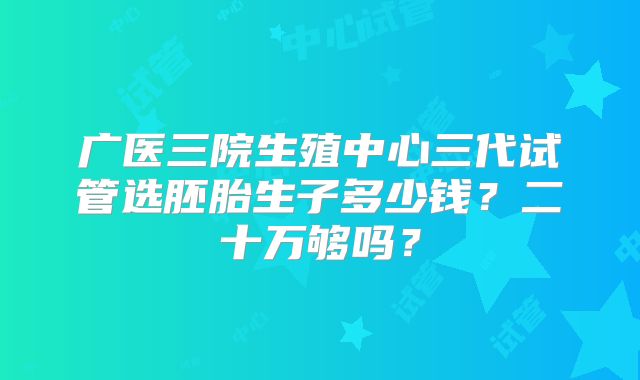 广医三院生殖中心三代试管选胚胎生子多少钱？二十万够吗？
