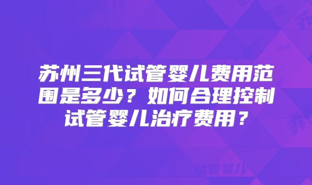 苏州三代试管婴儿费用范围是多少？如何合理控制试管婴儿治疗费用？
