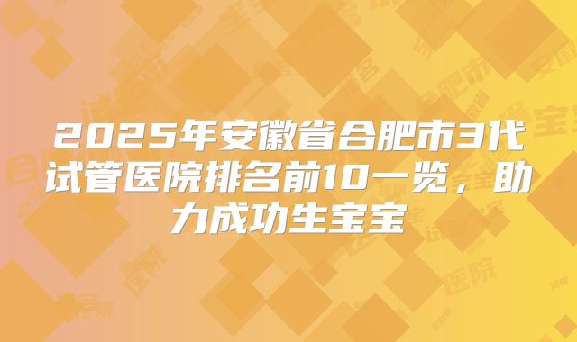 2025年安徽省合肥市3代试管医院排名前10一览，助力成功生宝宝