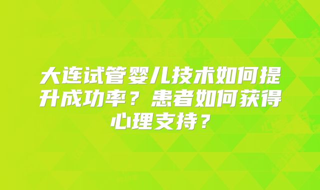 大连试管婴儿技术如何提升成功率？患者如何获得心理支持？