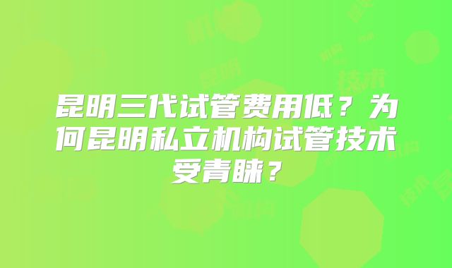 昆明三代试管费用低？为何昆明私立机构试管技术受青睐？