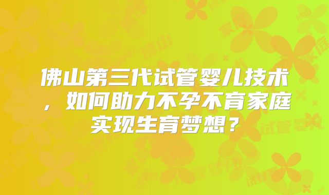 佛山第三代试管婴儿技术，如何助力不孕不育家庭实现生育梦想？