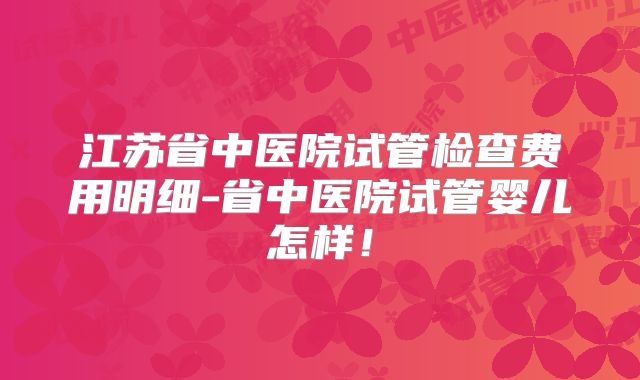 江苏省中医院试管检查费用明细-省中医院试管婴儿怎样！