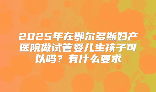 2025年在鄂尔多斯妇产医院做试管婴儿生孩子可以吗？有什么要求