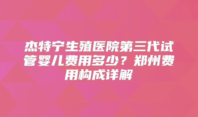 杰特宁生殖医院第三代试管婴儿费用多少？郑州费用构成详解