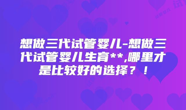 想做三代试管婴儿-想做三代试管婴儿生育**,哪里才是比较好的选择？！