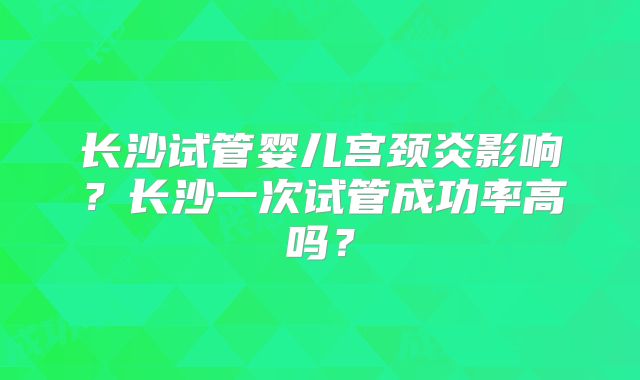 长沙试管婴儿宫颈炎影响？长沙一次试管成功率高吗？