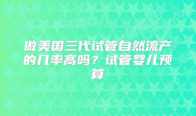 做美国三代试管自然流产的几率高吗？试管婴儿预算