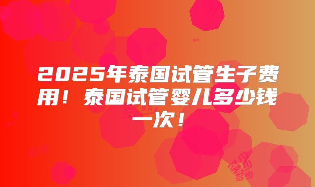 2025年泰国试管生子费用！泰国试管婴儿多少钱一次！