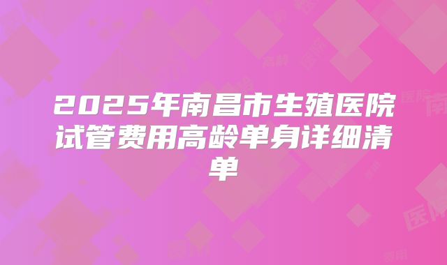 2025年南昌市生殖医院试管费用高龄单身详细清单