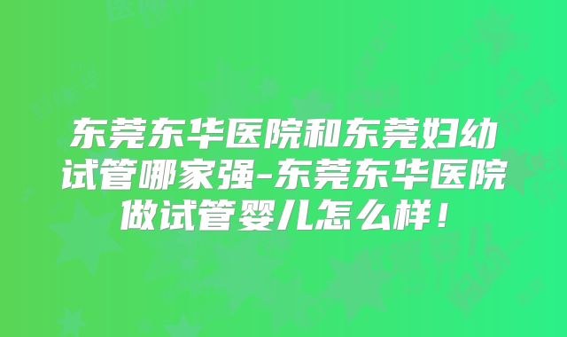 东莞东华医院和东莞妇幼试管哪家强-东莞东华医院做试管婴儿怎么样!