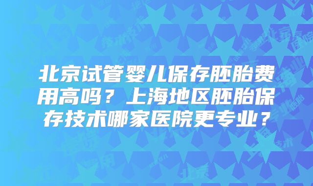 北京试管婴儿保存胚胎费用高吗？上海地区胚胎保存技术哪家医院更专业？