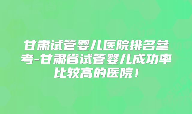 甘肃试管婴儿医院排名参考-甘肃省试管婴儿成功率比较高的医院！