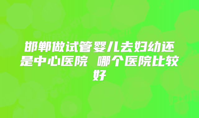 邯郸做试管婴儿去妇幼还是中心医院 哪个医院比较好