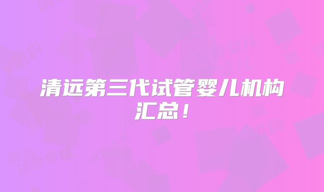 清远第三代试管婴儿机构汇总！