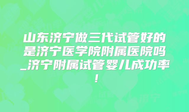 山东济宁做三代试管好的是济宁医学院附属医院吗_济宁附属试管婴儿成功率！