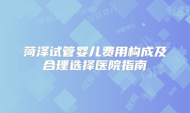 菏泽试管婴儿费用构成及合理选择医院指南