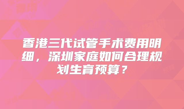 香港三代试管手术费用明细，深圳家庭如何合理规划生育预算？