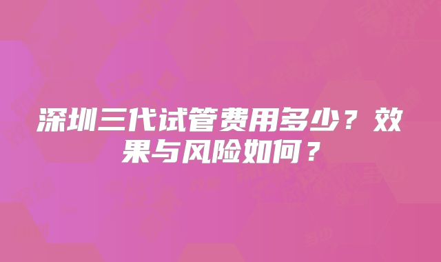 深圳三代试管费用多少？效果与风险如何？