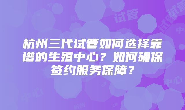 杭州三代试管如何选择靠谱的生殖中心？如何确保签约服务保障？