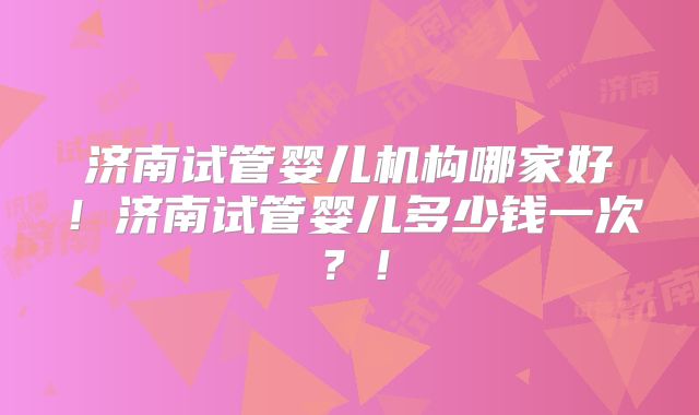 济南试管婴儿机构哪家好！济南试管婴儿多少钱一次？！