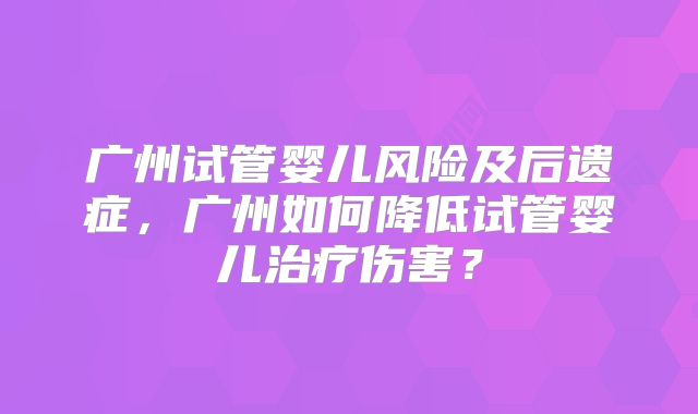 广州试管婴儿风险及后遗症,广州如何降低试管婴儿治疗伤害?