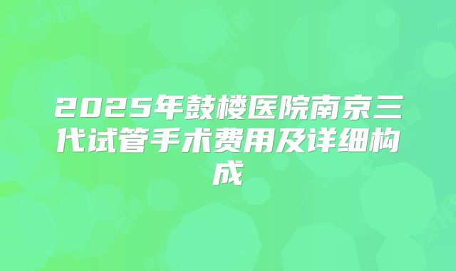 2025年鼓楼医院南京三代试管手术费用及详细构成