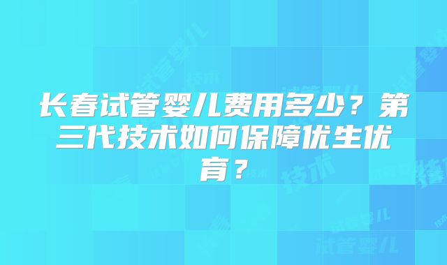 长春试管婴儿费用多少?第三代技术如何保障优生优育?