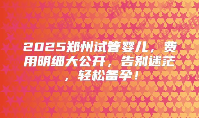 2025郑州试管婴儿，费用明细大公开，告别迷茫，轻松备孕！