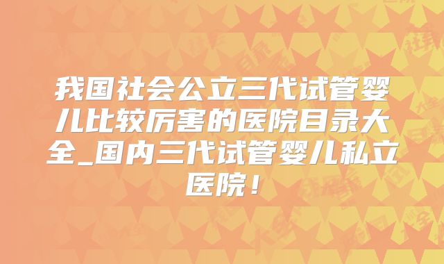 我国社会公立三代试管婴儿比较厉害的医院目录大全_国内三代试管婴儿私立医院！