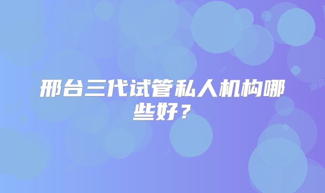 邢台三代试管私人机构哪些好？