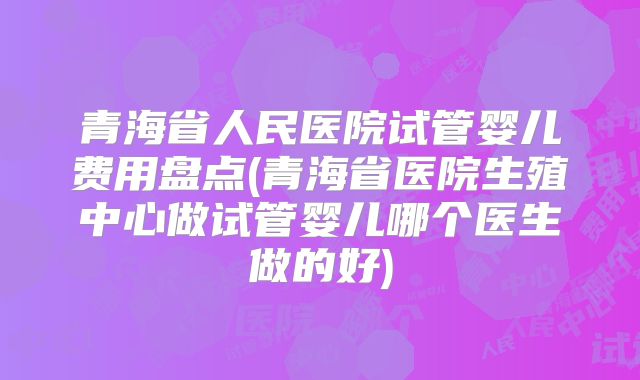 青海省人民医院试管婴儿费用盘点(青海省医院生殖中心做试管婴儿哪个医生做的好)