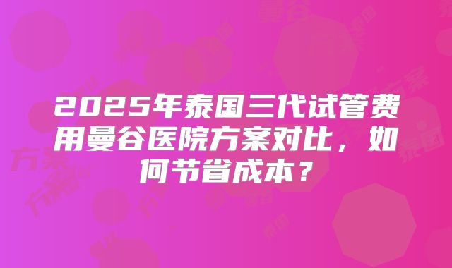 2025年泰国三代试管费用曼谷医院方案对比，如何节省成本？