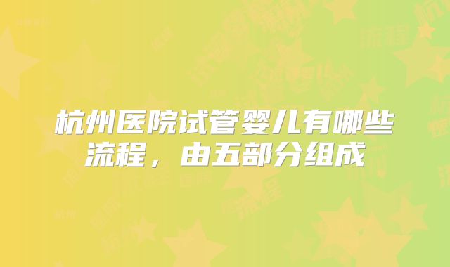 杭州医院试管婴儿有哪些流程，由五部分组成
