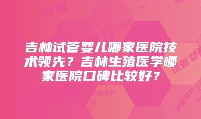 吉林试管婴儿哪家医院技术领先？吉林生殖医学哪家医院口碑比较好？