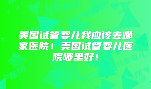 美国试管婴儿我应该去哪家医院！美国试管婴儿医院哪里好！