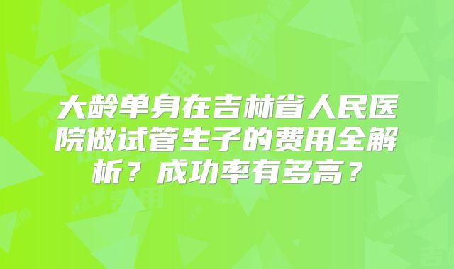 大龄单身在吉林省人民医院做试管生子的费用全解析？成功率有多高？