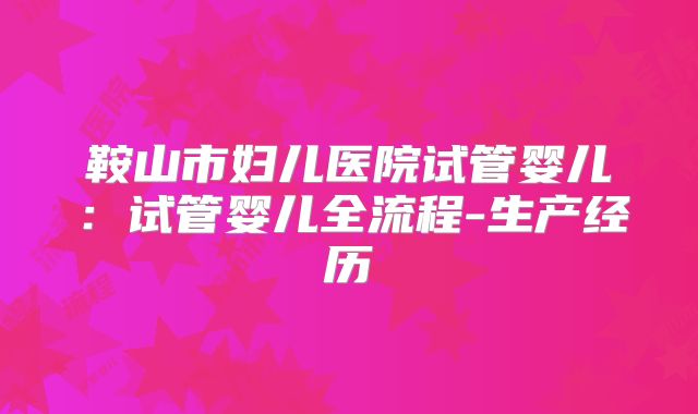 鞍山市妇儿医院试管婴儿：试管婴儿全流程-生产经历