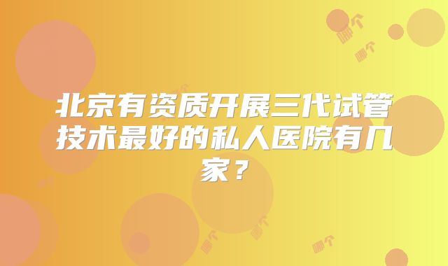 北京有资质开展三代试管技术最好的私人医院有几家？