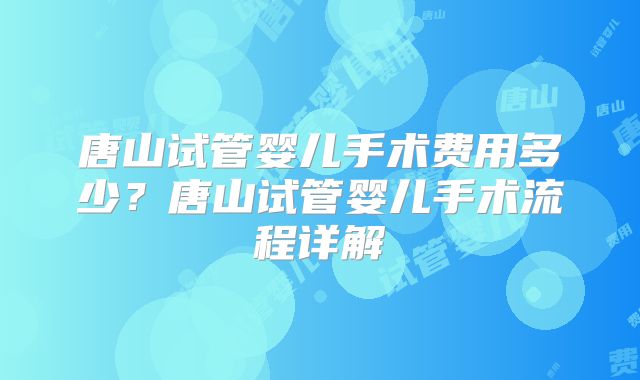 唐山试管婴儿手术费用多少?唐山试管婴儿手术流程详解