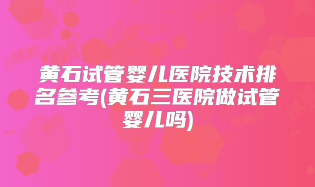 黄石试管婴儿医院技术排名参考(黄石三医院做试管婴儿吗)